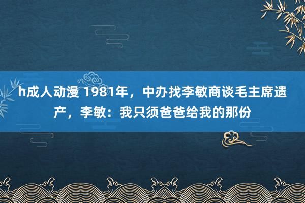 h成人动漫 1981年，中办找李敏商谈毛主席遗产，李敏：我只须爸爸给我的那份