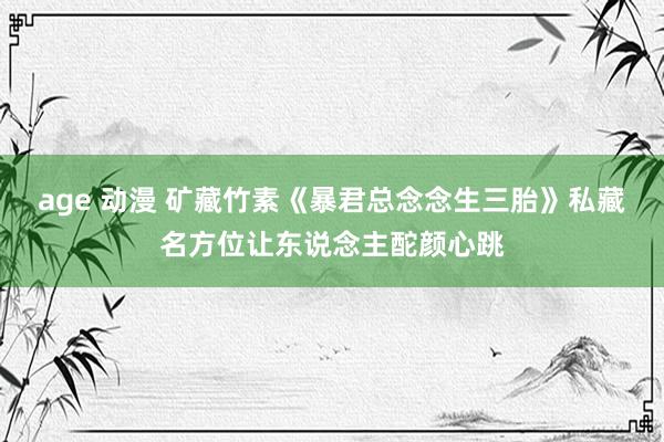 age 动漫 矿藏竹素《暴君总念念生三胎》私藏名方位让东说念主酡颜心跳