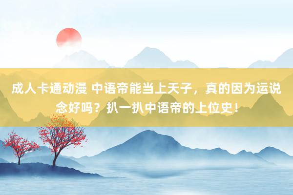 成人卡通动漫 中语帝能当上天子，真的因为运说念好吗？扒一扒中语帝的上位史！