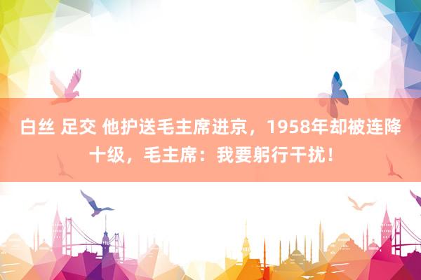 白丝 足交 他护送毛主席进京，1958年却被连降十级，毛主席：我要躬行干扰！