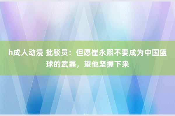 h成人动漫 批驳员：但愿崔永熙不要成为中国篮球的武磊，望他坚握下来