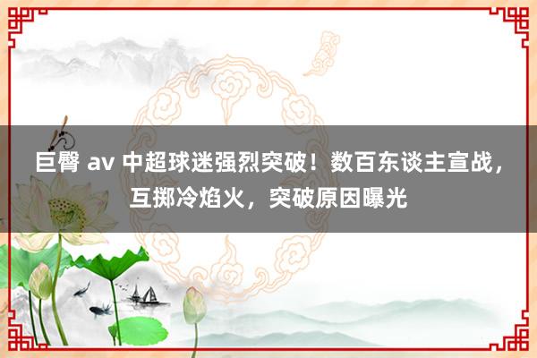 巨臀 av 中超球迷强烈突破！数百东谈主宣战，互掷冷焰火，突破原因曝光