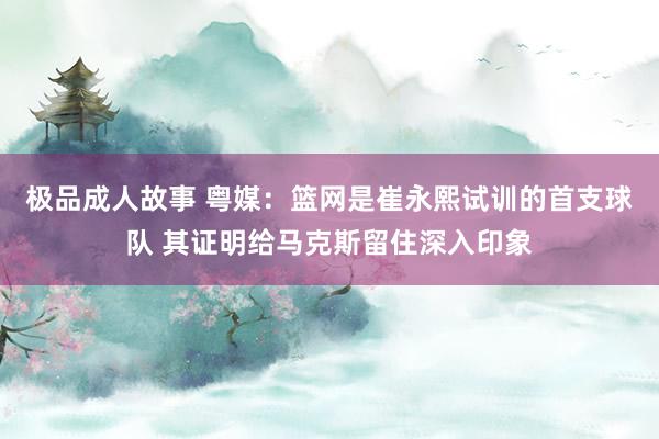 极品成人故事 粤媒：篮网是崔永熙试训的首支球队 其证明给马克斯留住深入印象