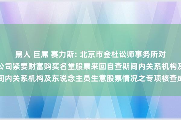 黑人 巨屌 赛力斯: 北京市金杜讼师事务所对于赛力斯集团股份有限公司紧要财富购买名堂股票来回自查期间内关系机构及东说念主员生意股票情况之专项核查成见内容撮要