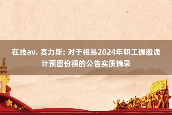 在线av. 赛力斯: 对于相易2024年职工握股诡计预留份额的公告实质摘录