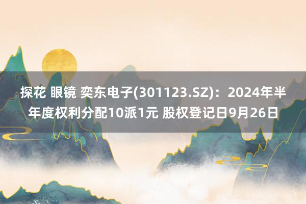 探花 眼镜 奕东电子(301123.SZ)：2024年半年度权利分配10派1元 股权登记日9月26日