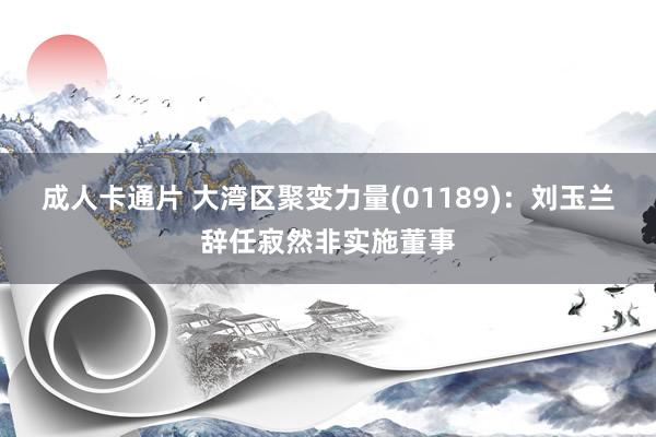 成人卡通片 大湾区聚变力量(01189)：刘玉兰辞任寂然非实施董事