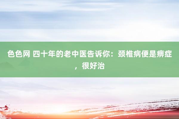 色色网 四十年的老中医告诉你：颈椎病便是痹症，很好治