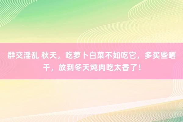 群交淫乱 秋天，吃萝卜白菜不如吃它，多买些晒干，放到冬天炖肉吃太香了！