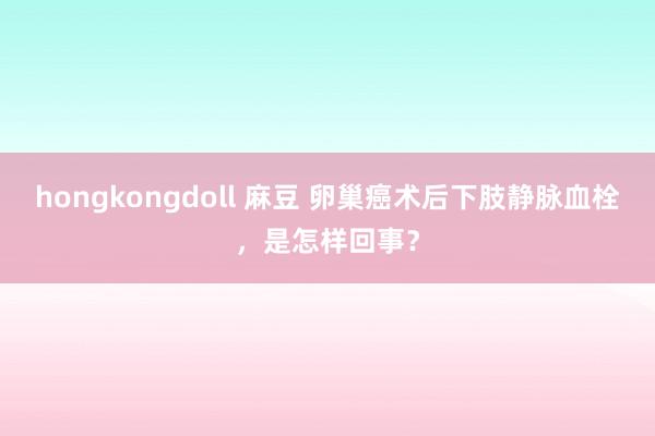 hongkongdoll 麻豆 卵巢癌术后下肢静脉血栓，是怎样回事？