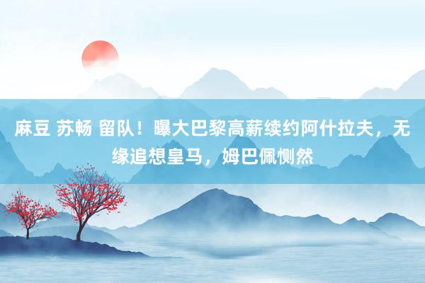 麻豆 苏畅 留队！曝大巴黎高薪续约阿什拉夫，无缘追想皇马，姆巴佩恻然