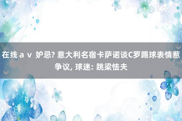 在线ａｖ 妒忌? 意大利名宿卡萨诺谈C罗踢球表情惹争议， 球迷: 跳梁怯夫