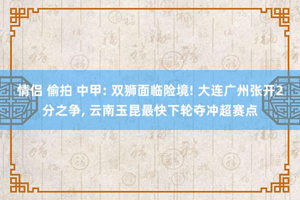 情侣 偷拍 中甲: 双狮面临险境! 大连广州张开2分之争， 云南玉昆最快下轮夺冲超赛点