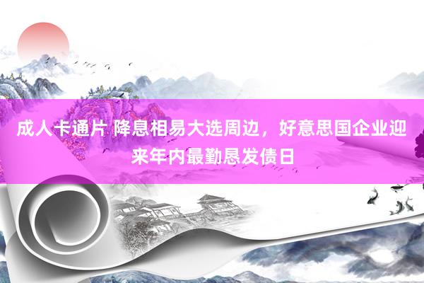 成人卡通片 降息相易大选周边，好意思国企业迎来年内最勤恳发债日