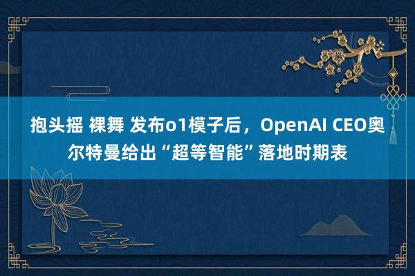 抱头摇 裸舞 发布o1模子后，OpenAI CEO奥尔特曼给出“超等智能”落地时期表