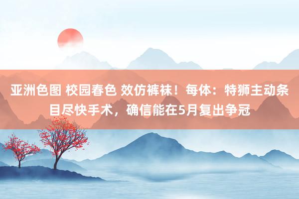 亚洲色图 校园春色 效仿裤袜！每体：特狮主动条目尽快手术，确信能在5月复出争冠