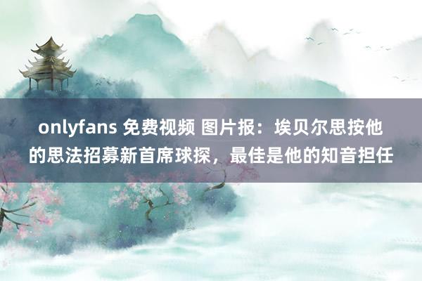 onlyfans 免费视频 图片报：埃贝尔思按他的思法招募新首席球探，最佳是他的知音担任