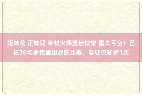 姐妹花 正妹兒 身材火爆雙倍快樂 重大亏空！已往76场罗德里出战的比赛，曼城仅输掉1次