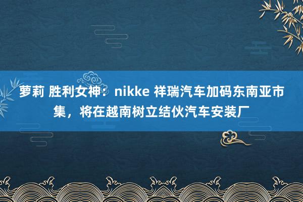 萝莉 胜利女神：nikke 祥瑞汽车加码东南亚市集，将在越南树立结伙汽车安装厂