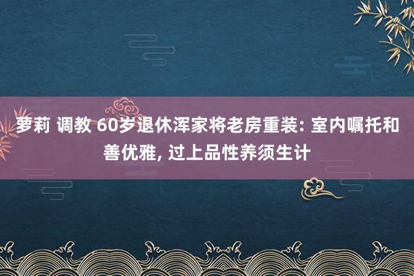 萝莉 调教 60岁退休浑家将老房重装: 室内嘱托和善优雅， 过上品性养须生计