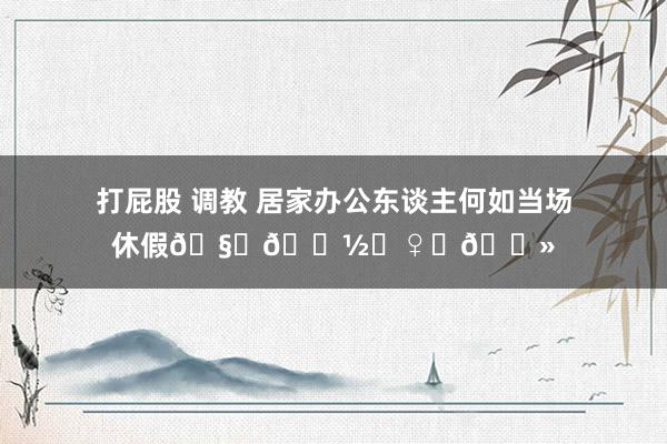 打屁股 调教 居家办公东谈主何如当场休假🧘🏽‍♀️📻