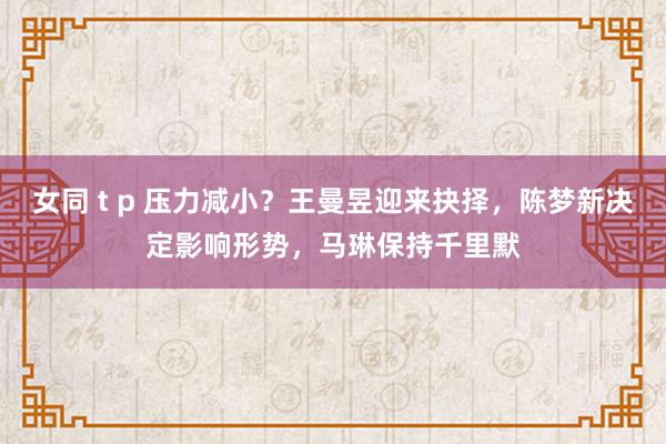 女同 t p 压力减小？王曼昱迎来抉择，陈梦新决定影响形势，马琳保持千里默