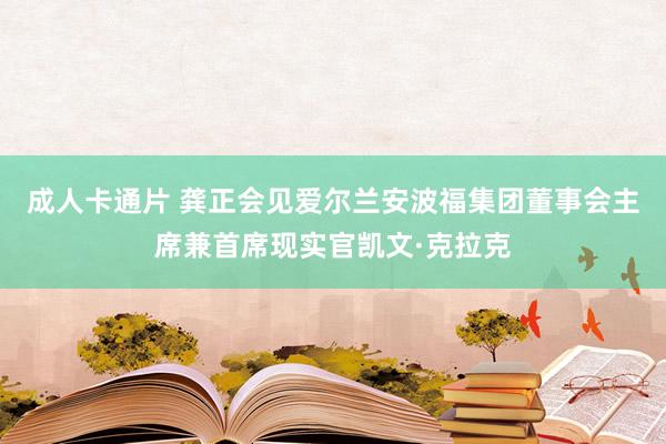 成人卡通片 龚正会见爱尔兰安波福集团董事会主席兼首席现实官凯文·克拉克