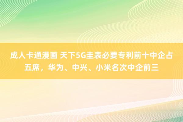 成人卡通漫画 天下5G圭表必要专利前十中企占五席，华为、中兴、小米名次中企前三