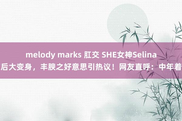 melody marks 肛交 SHE女神Selina产后大变身，丰腴之好意思引热议！网友直呼：中年着实