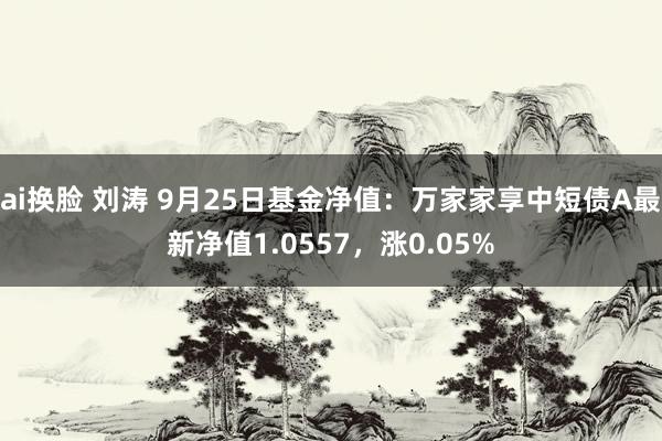 ai换脸 刘涛 9月25日基金净值：万家家享中短债A最新净值1.0557，涨0.05%