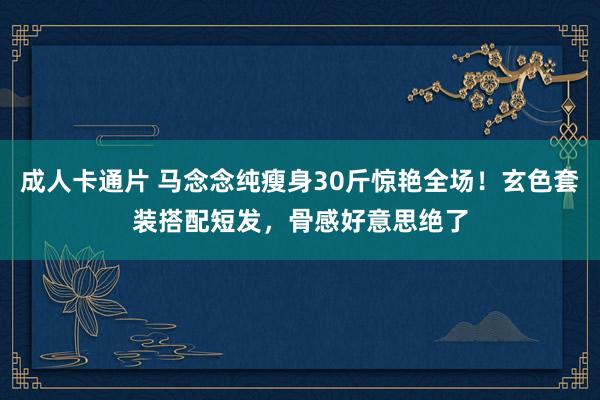 成人卡通片 马念念纯瘦身30斤惊艳全场！玄色套装搭配短发，骨感好意思绝了