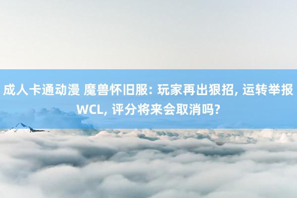 成人卡通动漫 魔兽怀旧服: 玩家再出狠招， 运转举报WCL， 评分将来会取消吗?