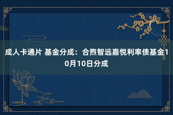 成人卡通片 基金分成：合煦智远嘉悦利率债基金10月10日分成