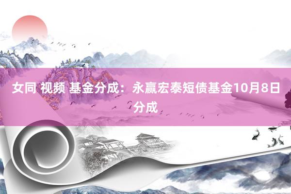 女同 视频 基金分成：永赢宏泰短债基金10月8日分成