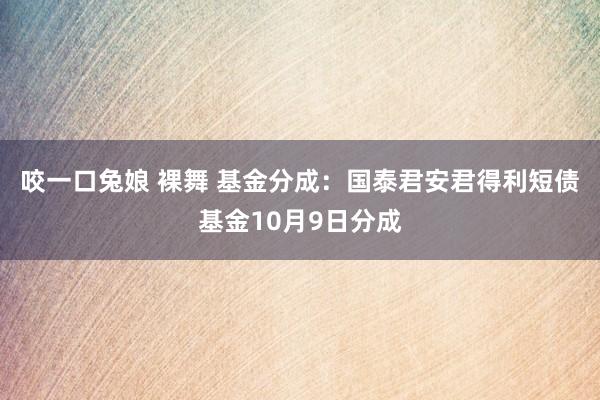 咬一口兔娘 裸舞 基金分成：国泰君安君得利短债基金10月9日分成