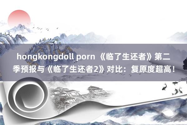 hongkongdoll porn 《临了生还者》第二季预报与《临了生还者2》对比：复原度超高！