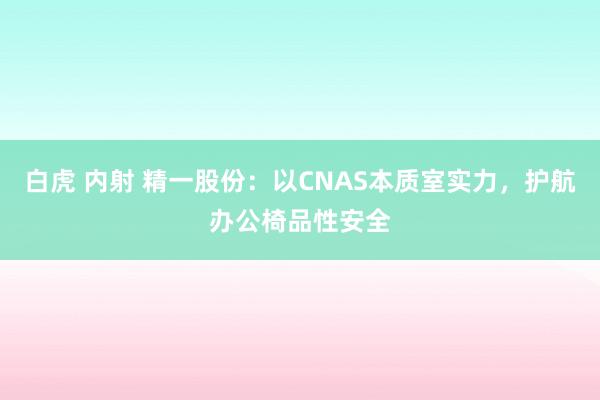 白虎 内射 精一股份：以CNAS本质室实力，护航办公椅品性安全