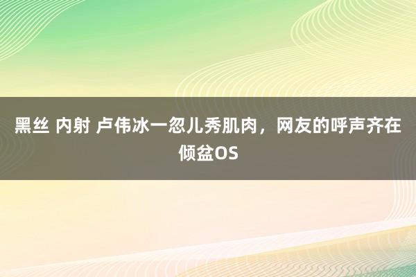 黑丝 内射 卢伟冰一忽儿秀肌肉，网友的呼声齐在倾盆OS