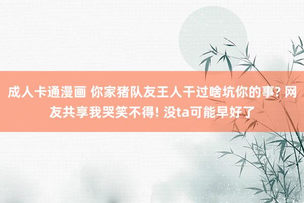 成人卡通漫画 你家猪队友王人干过啥坑你的事? 网友共享我哭笑不得! 没ta可能早好了