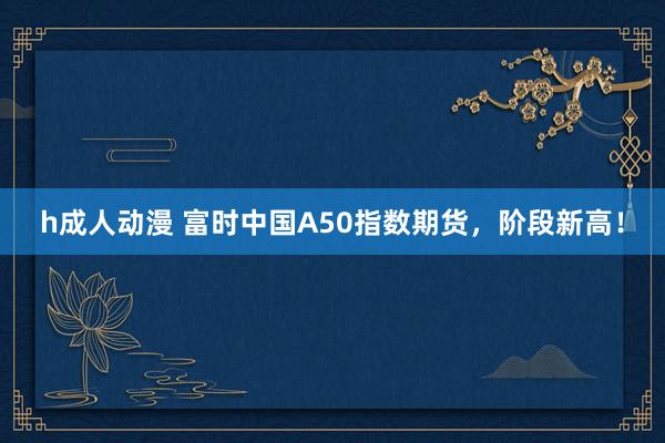 h成人动漫 富时中国A50指数期货，阶段新高！