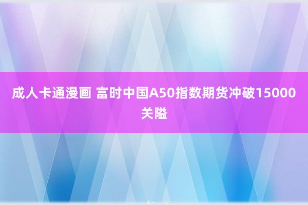 成人卡通漫画 富时中国A50指数期货冲破15000关隘