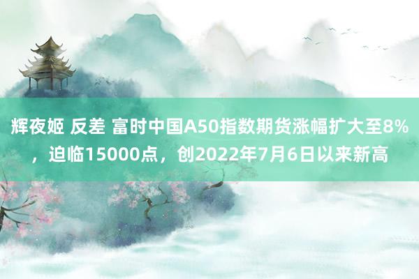 辉夜姬 反差 富时中国A50指数期货涨幅扩大至8%，迫临15000点，创2022年7月6日以来新高