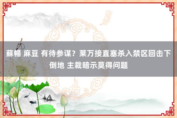 蘇暢 麻豆 有待参谋？莱万接直塞杀入禁区回击下倒地 主裁暗示莫得问题