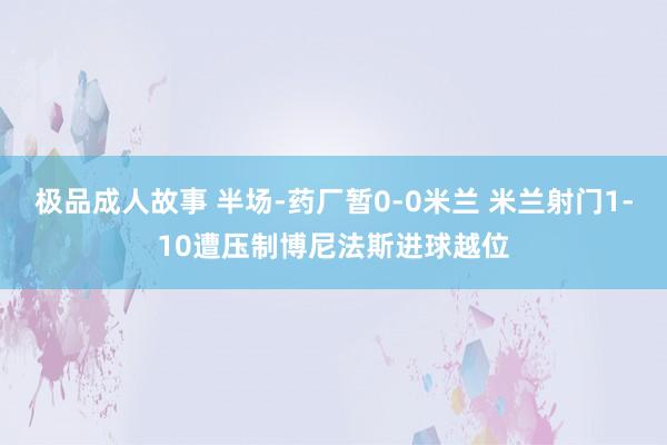 极品成人故事 半场-药厂暂0-0米兰 米兰射门1-10遭压制博尼法斯进球越位