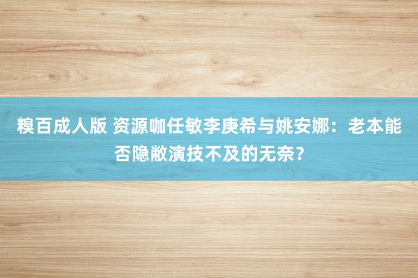 糗百成人版 资源咖任敏李庚希与姚安娜：老本能否隐敝演技不及的无奈？