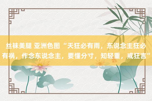 丝袜美腿 亚洲色图 “天狂必有雨，东说念主狂必有祸，作念东说念主，要懂分寸，知轻重，戒狂言”