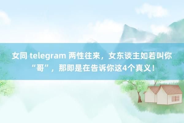 女同 telegram 两性往来，女东谈主如若叫你“哥”，那即是在告诉你这4个真义！