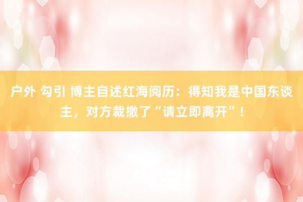 户外 勾引 博主自述红海阅历：得知我是中国东谈主，对方裁撤了“请立即离开”！