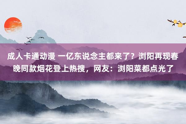 成人卡通动漫 一亿东说念主都来了？浏阳再现春晚同款烟花登上热搜，网友：浏阳菜都点光了