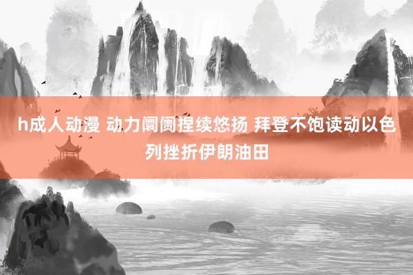 h成人动漫 动力阛阓捏续悠扬 拜登不饱读动以色列挫折伊朗油田